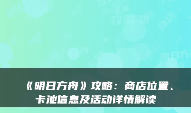 《明日方舟》攻略:商店位置、卡池信息及活动详情解读