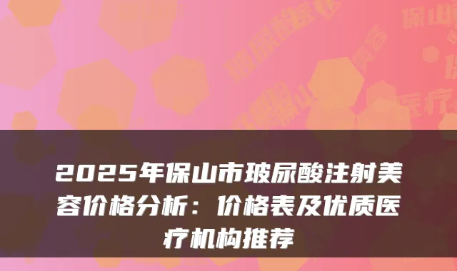 2025年保山市玻尿酸注射美容价格分析：价格表及优质医疗机构推荐