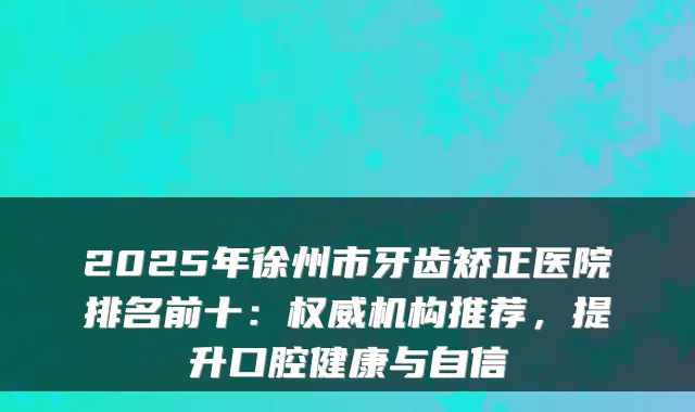 2025年徐州市牙齿矫正医院排名前十:权威机构推荐,提升口腔健康与自信