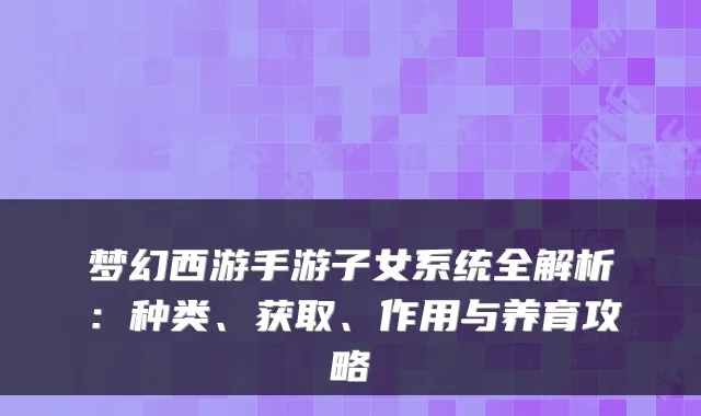 梦幻西游手游子女系统全解析：种类、获取、作用与养育攻略