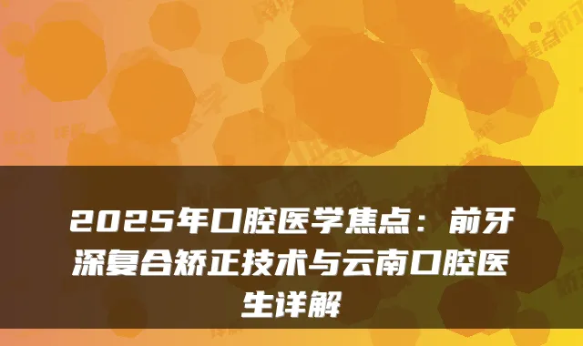 2025年口腔医学焦点：前牙深复合矫正技术与云南口腔医生详解