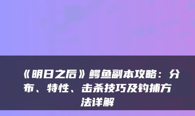 《明日之后》鳄鱼副本攻略:分布、特性、击杀技巧及钓捕方法详解