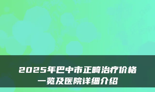 2025年巴中市正畸价格一览及医院详细介绍