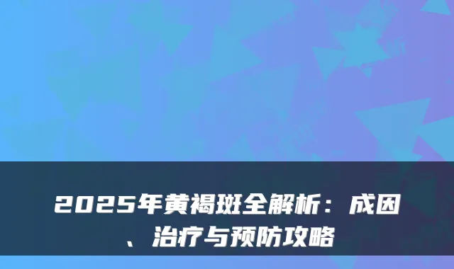 2025年黄褐斑全解析:成因、治疗与预防攻略