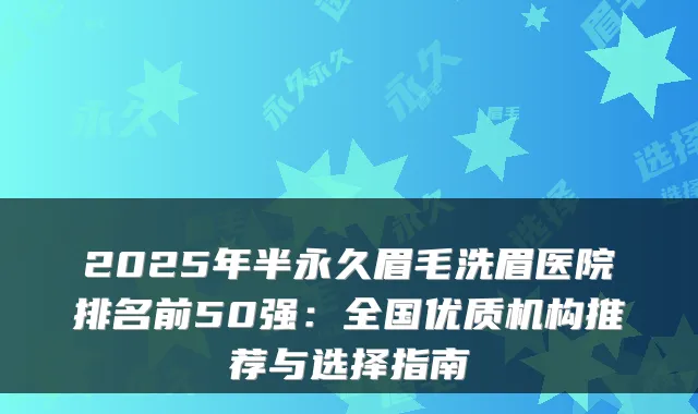 2025年半永久眉毛洗眉医院排名前50强：全国优质机构推荐与选择指南