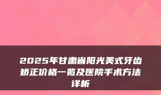 2025年甘肃省阳光美式牙齿矫正价格一览及医院手术方法详析