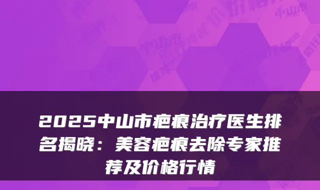 2025中山市疤痕治疗医生排名揭晓：美容疤痕去除专家推荐及价格行情