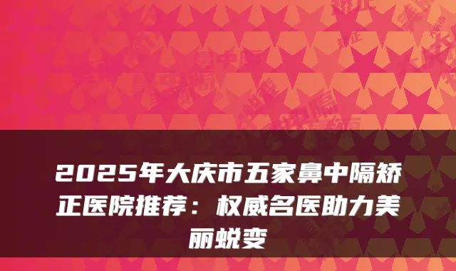 2025年大庆市五家鼻中隔矫正医院推荐:名医助力美丽蜕变