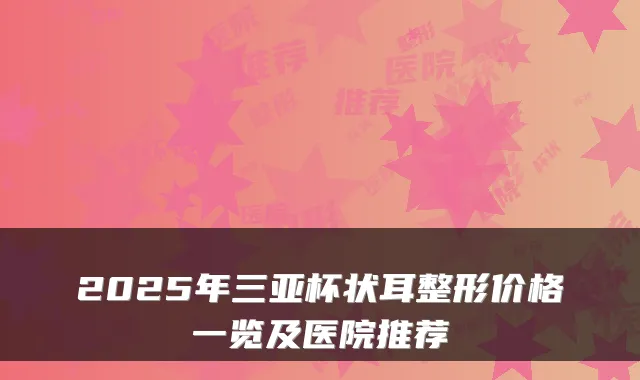 2025年三亚杯状耳整形价格一览及医院推荐