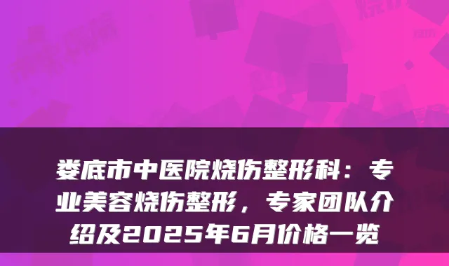 娄底市中医院烧伤整形科：专业美容烧伤整形，专家团队介绍及2025年6月价格一览