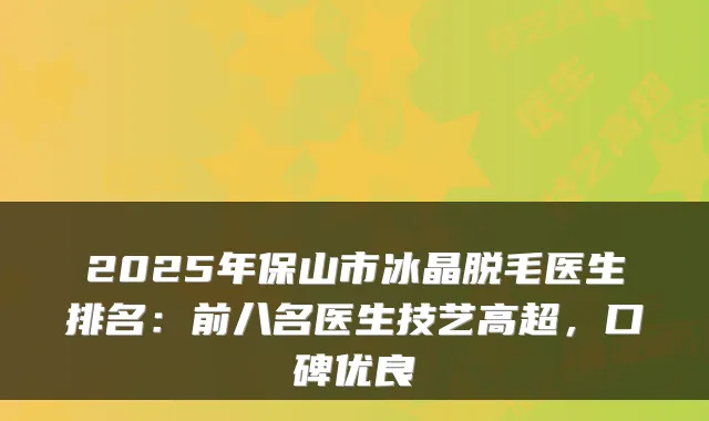 2025年保山市冰晶脱毛医生排名:前八名医生技艺高超,口碑优良