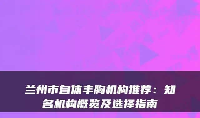 兰州市自体丰胸机构推荐：知名机构概览及选择指南