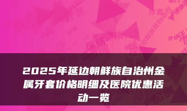 2025年延边朝鲜族自治州金属牙套价格明细及医院优惠活动一览