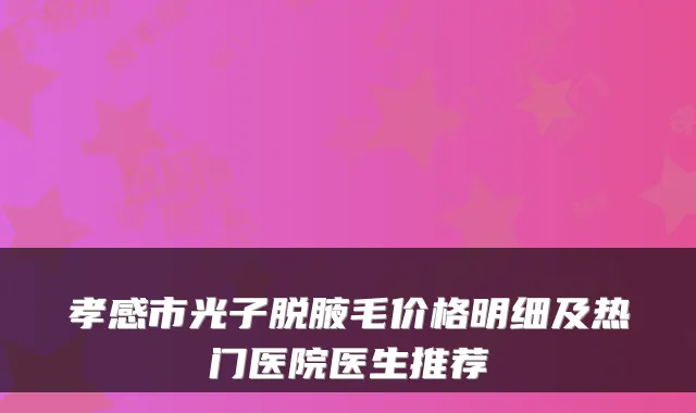 孝感市光子脱腋毛价格明细及热门医院医生推荐