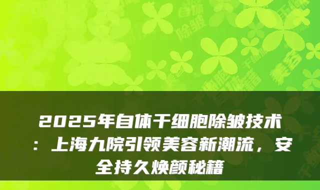 2025年自体干细胞除皱技术：上海九院引领美容新潮流，安全持久焕颜秘籍