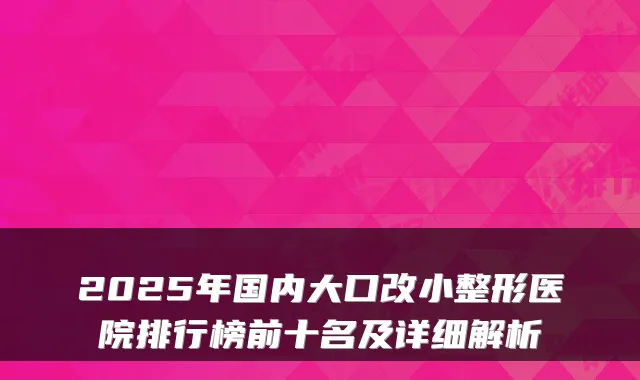 2025年国内大口改小整形医院排行榜前十名及详细解析