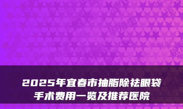 2025年宜春市抽脂除祛眼袋手术费用一览及推荐医院