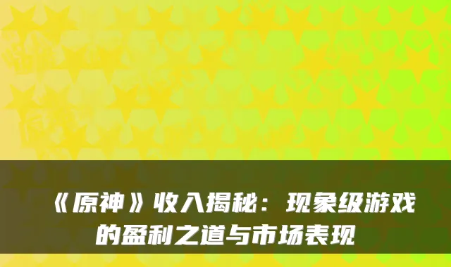 《原神》收入揭秘：现象级游戏的盈利之道与市场表现