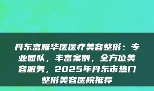 丹东富雅华医医疗美容整形：专业团队，丰富案例，全方位美容服务，2025年丹东市热门整形美容医院推荐