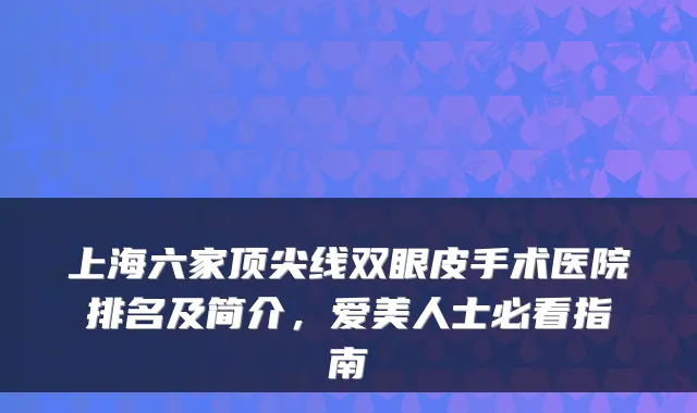 上海六家线双眼皮手术医院排名及简介，爱美人士必看指南