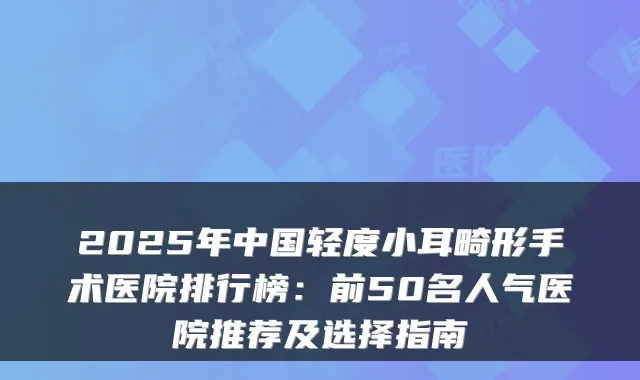 2025年中国轻度小耳畸形手术医院排行榜：前50名人气医院推荐及选择指南