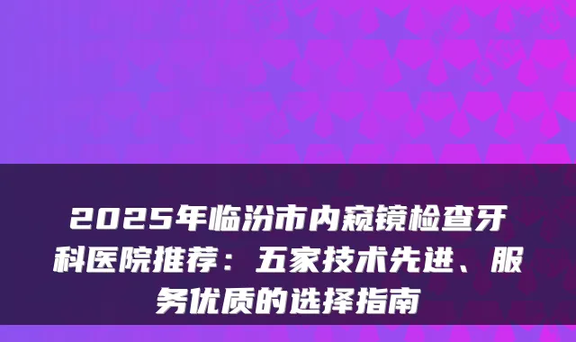 2025年临汾市内窥镜检查牙科医院推荐：五家技术先进、服务优质的选择指南