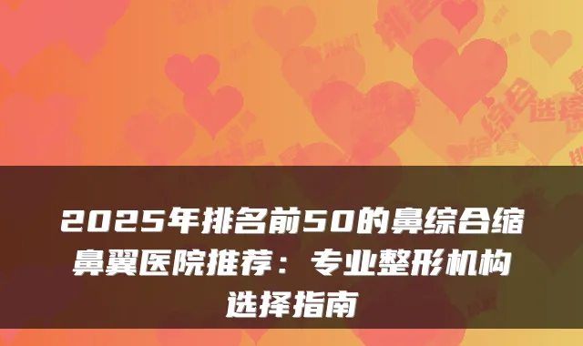 2025年排名前50的鼻综合缩鼻翼医院推荐：专业整形机构选择指南