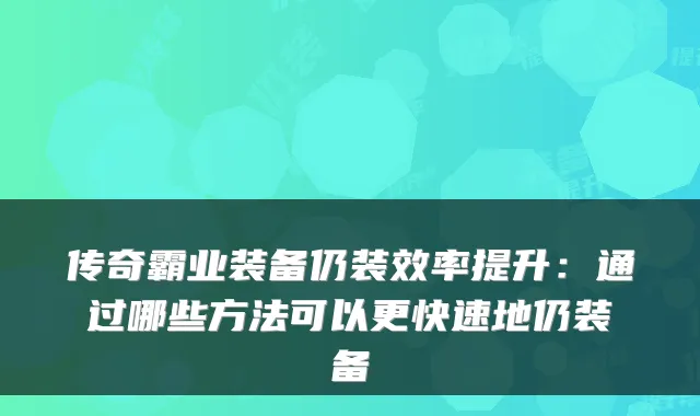 传奇霸业装备仍装效率提升：通过哪些方法可以更快速地仍装备