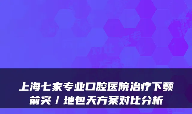 上海七家专业口腔医院下颚前突/地包天方案对比分析