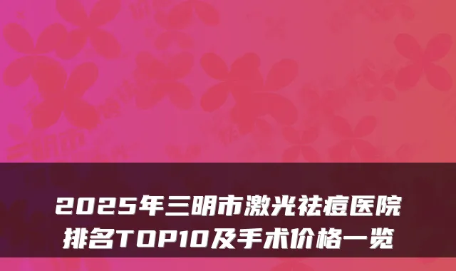 2025年三明市激光祛痘医院排名TOP10及手术价格一览