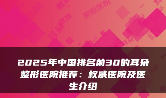 2025年中国排名前30的耳朵整形医院推荐:医院及医生介绍
