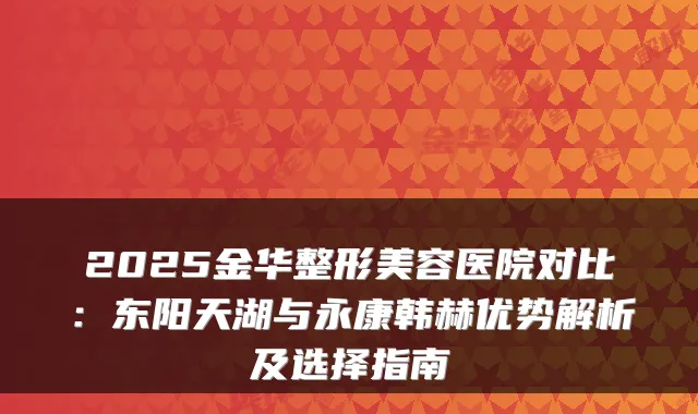 2025金华整形美容医院对比：东阳天湖与永康韩赫优势解析及选择指南