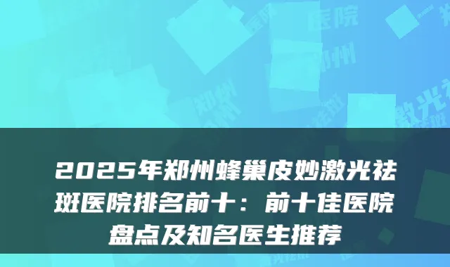 2025年郑州蜂巢皮妙激光祛斑医院排名前十：前十佳医院盘点及知名医生推荐
