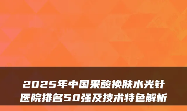 2025年中国果酸换肤水光针医院排名50强及技术特色解析