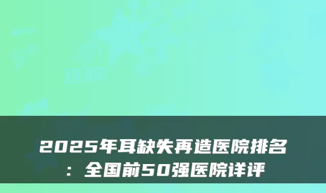 2025年耳缺失再造医院排名：全国前50强医院详评