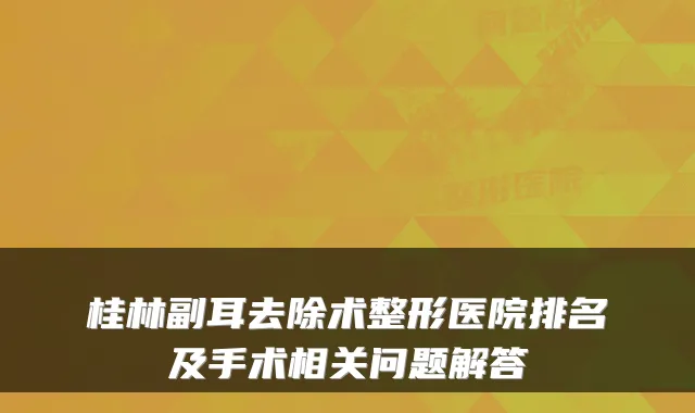 桂林副耳去除术整形医院排名及手术相关问题解答