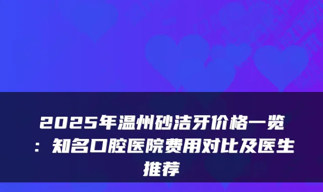 2025年温州砂洁牙价格一览：知名口腔医院费用对比及医生推荐