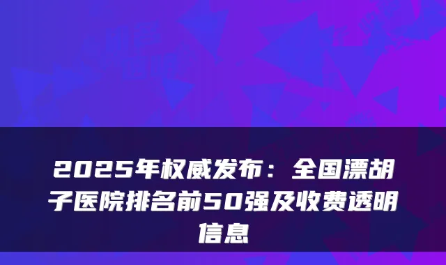 2025年发布：全国漂胡子医院排名前50强及收费透明信息