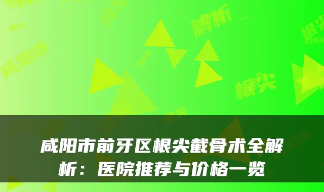 咸阳市前牙区根尖截骨术全解析：医院推荐与价格一览