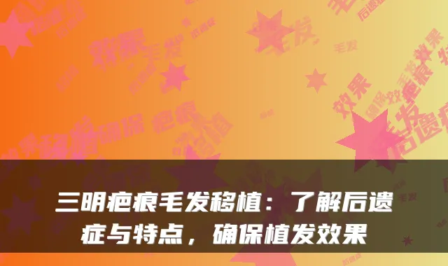 三明疤痕毛发移植:了解后遗症与特点,确保植发效果