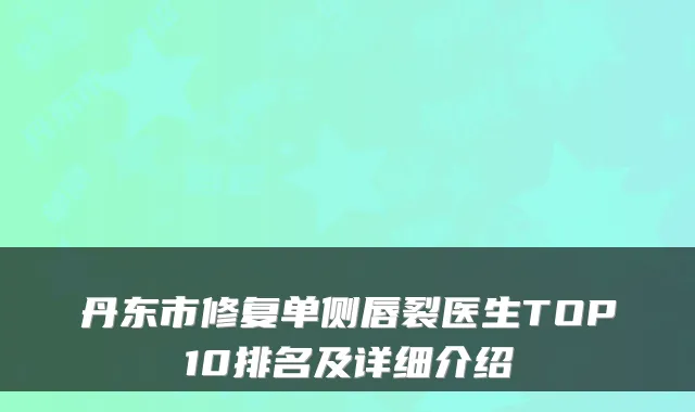 丹东市修复单侧唇裂医生TOP10排名及详细介绍