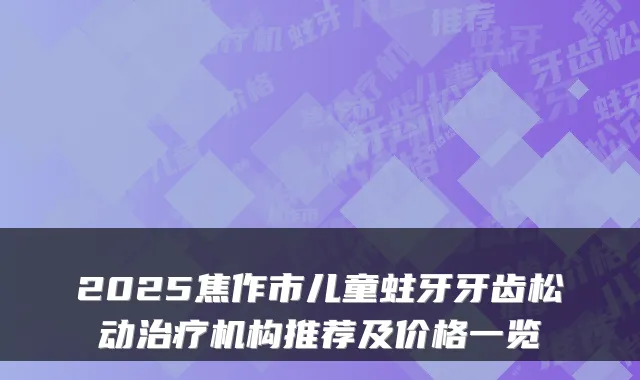 2025焦作市儿童蛀牙牙齿松动治疗机构推荐及价格一览