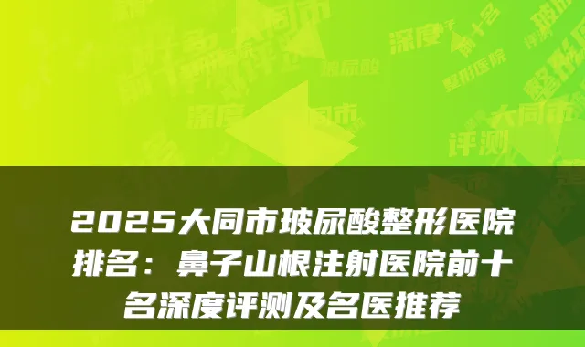 2025大同市玻尿酸整形医院排名：鼻子山根注射医院前十名深度评测及名医推荐