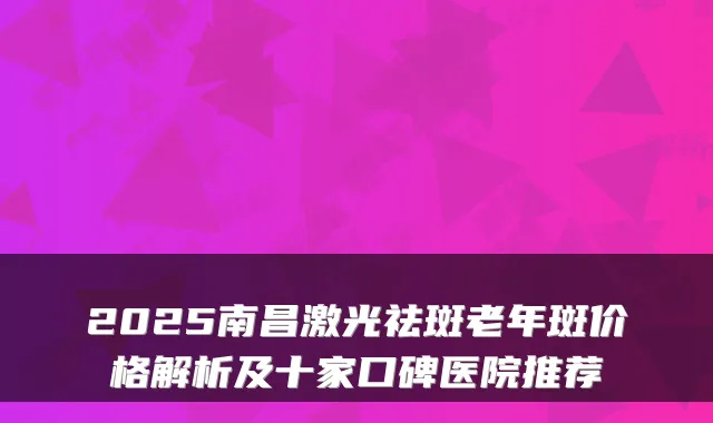 2025南昌激光祛斑老年斑价格解析及十家口碑医院推荐