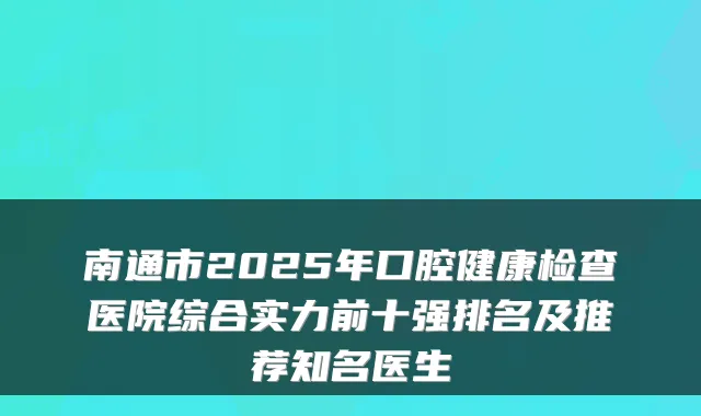 南通市2025年口腔健康检查医院综合实力前十强排名及推荐知名医生