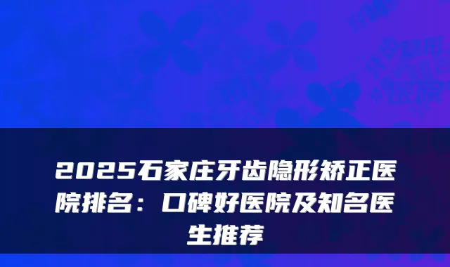 2025石家庄牙齿隐形矫正医院排名：口碑好医院及知名医生推荐