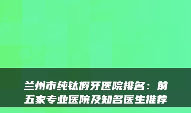 兰州市纯钛假牙医院排名：前五家专业医院及知名医生推荐