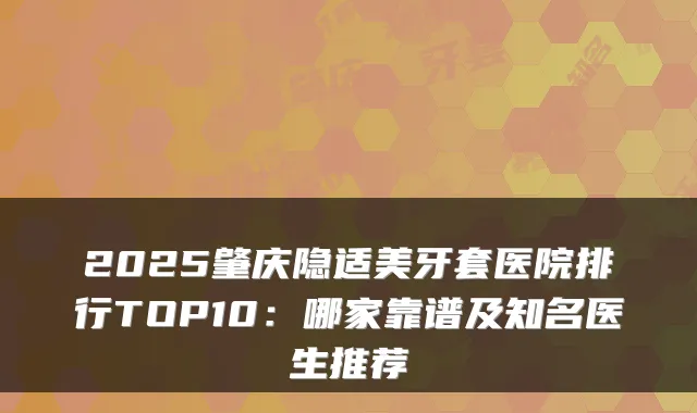 2025肇庆隐适美牙套医院排行TOP10：哪家靠谱及知名医生推荐