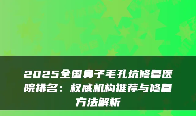 2025全国鼻子毛孔坑修复医院排名:机构推荐与修复方法解析