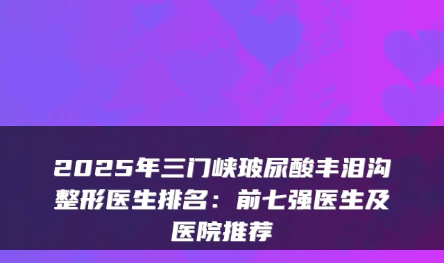 2025年三门峡玻尿酸丰泪沟整形医生排名：前七强医生及医院推荐